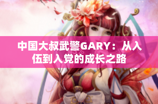 中国大叔武警GARY：从入伍到入党的成长之路