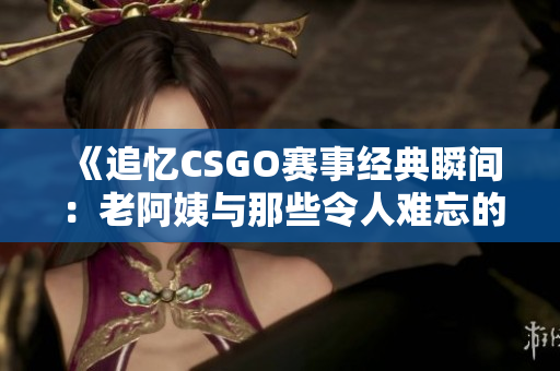 《追忆CSGO赛事经典瞬间：老阿姨与那些令人难忘的比赛故事》