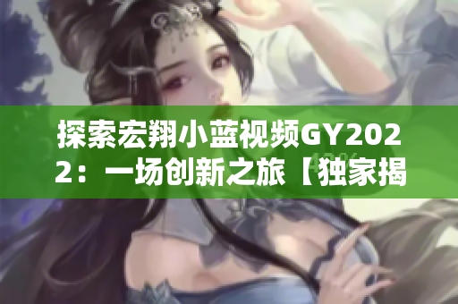 探索宏翔小蓝视频GY2022：一场创新之旅【独家揭秘】