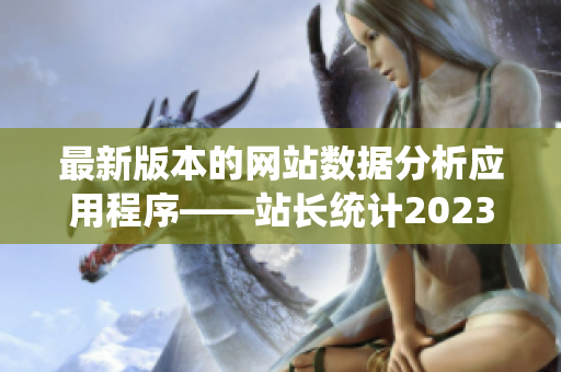 最新版本的网站数据分析应用程序——站长统计2023, 全面升级，新增强大功能