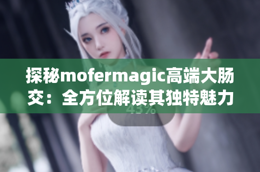 探秘mofermagic高端大肠交：全方位解读其独特魅力