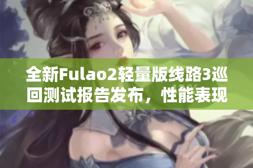 全新Fulao2轻量版线路3巡回测试报告发布，性能表现抢眼