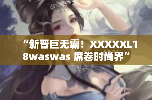 “新晋巨无霸！XXXXXL18waswas 席卷时尚界”