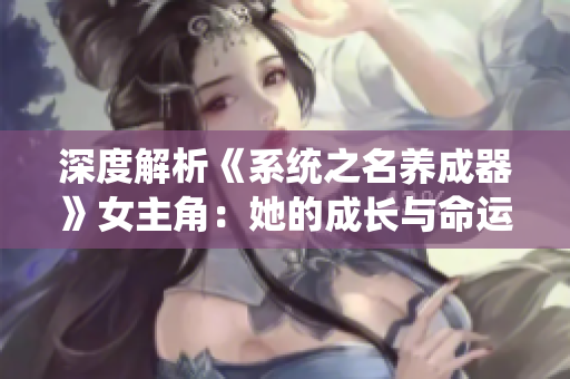 深度解析《系统之名养成器》女主角：她的成长与命运