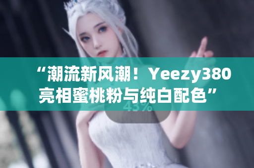 “潮流新风潮！Yeezy380亮相蜜桃粉与纯白配色”