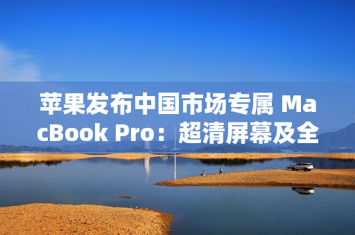 苹果发布中国市场专属 MacBook Pro：超清屏幕及全新功能震撼登场