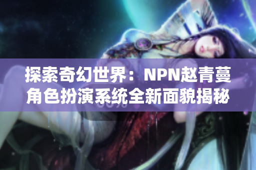 探索奇幻世界：NPN赵青蔓角色扮演系统全新面貌揭秘