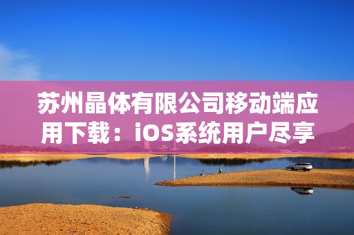 苏州晶体有限公司移动端应用下载：iOS系统用户尽享便捷体验