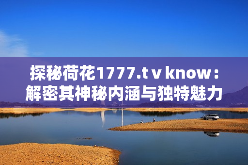 探秘荷花1777.tⅴknow：解密其神秘内涵与独特魅力