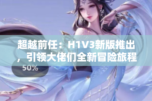 超越前任：H1V3新版推出，引领大佬们全新冒险旅程