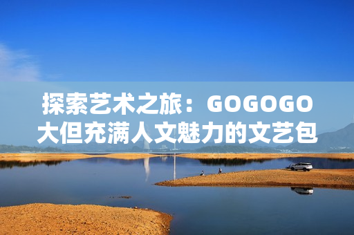 探索艺术之旅：GOGOGO大但充满人文魅力的文艺包