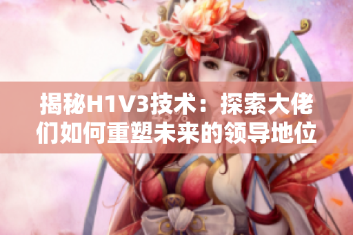 揭秘H1V3技术：探索大佬们如何重塑未来的领导地位