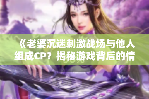 《老婆沉迷刺激战场与他人组成CP？揭秘游戏背后的情感纠葛》