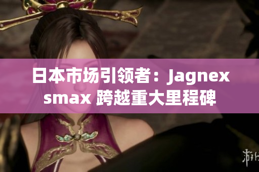 日本市场引领者：Jagnexsmax 跨越重大里程碑