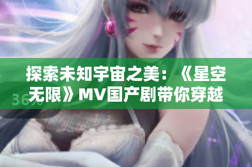 探索未知宇宙之美：《星空无限》MV国产剧带你穿越星际奇观