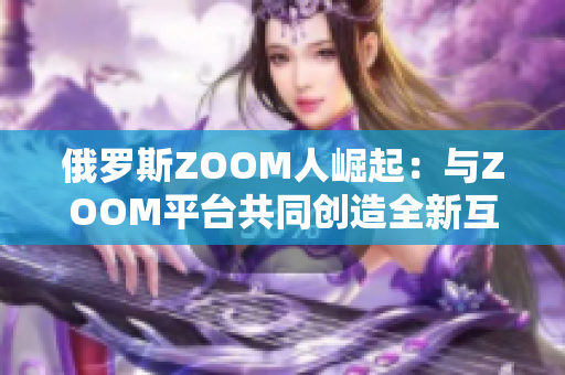 俄罗斯ZOOM人崛起：与ZOOM平台共同创造全新互联网文化