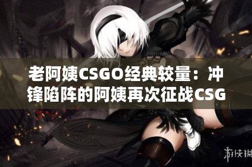 老阿姨CSGO经典较量：冲锋陷阵的阿姨再次征战CSGO赛场