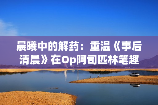 晨曦中的解药：重温《事后清晨》在Op阿司匹林笔趣阁的全新版本