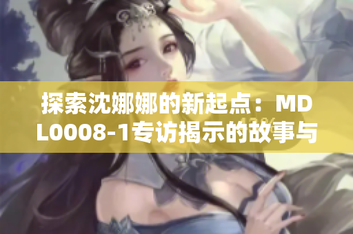 探索沈娜娜的新起点：MDL0008-1专访揭示的故事与成就