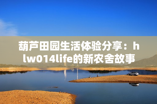 葫芦田园生活体验分享：hlw014life的新农舍故事