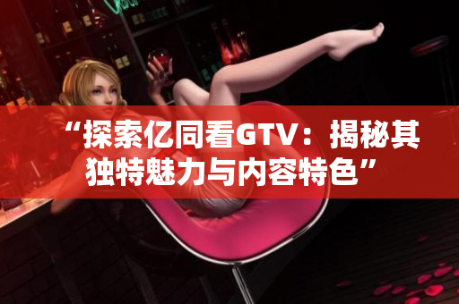 “探索亿同看GTV：揭秘其独特魅力与内容特色”