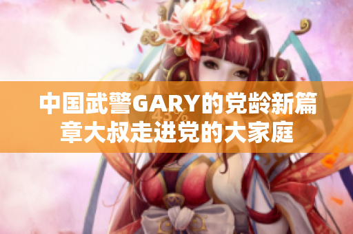 中国武警GARY的党龄新篇章大叔走进党的大家庭