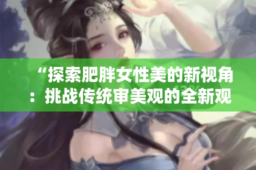 “探索肥胖女性美的新视角：挑战传统审美观的全新观点”