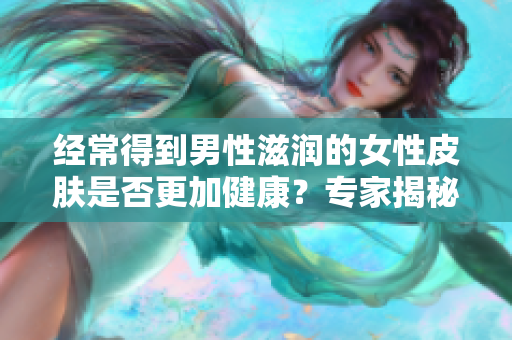 经常得到男性滋润的女性皮肤是否更加健康？专家揭秘男性对女性肌肤的影响