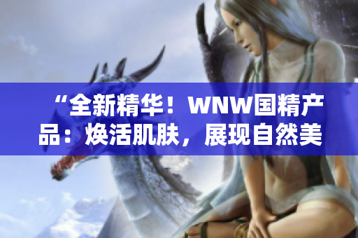 “全新精华！WNW国精产品：焕活肌肤，展现自然美！”