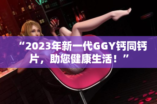 “2023年新一代GGY钙同钙片，助您健康生活！”