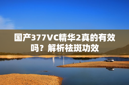 国产377VC精华2真的有效吗？解析祛斑功效