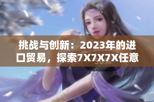 挑战与创新：2023年的进口贸易，探索7X7X7X任意槽的新发展