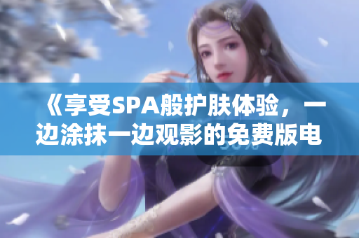 《享受SPA般护肤体验，一边涂抹一边观影的免费版电视》