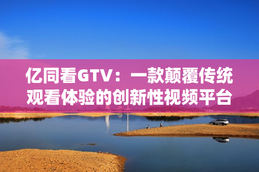 亿同看GTV：一款颠覆传统观看体验的创新性视频平台