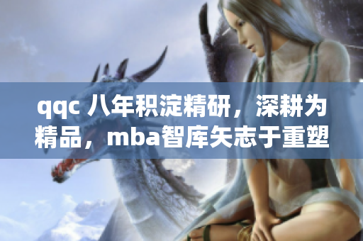 qqc 八年积淀精研，深耕为精品，mba智库矢志于重塑经典