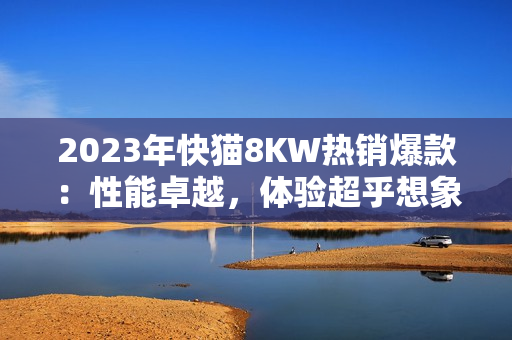 2023年快猫8KW热销爆款：性能卓越，体验超乎想象！