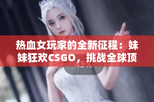 热血女玩家的全新征程：妹妹狂欢CSGO，挑战全球顶尖！