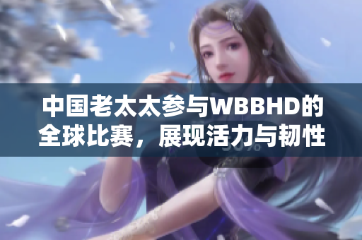 中国老太太参与WBBHD的全球比赛，展现活力与韧性