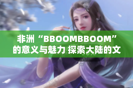 非洲“BBOOMBBOOM”的意义与魅力 探索大陆的文化、音乐与活力