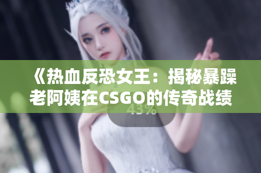 《热血反恐女王：揭秘暴躁老阿姨在CSGO的传奇战绩与秘辛》