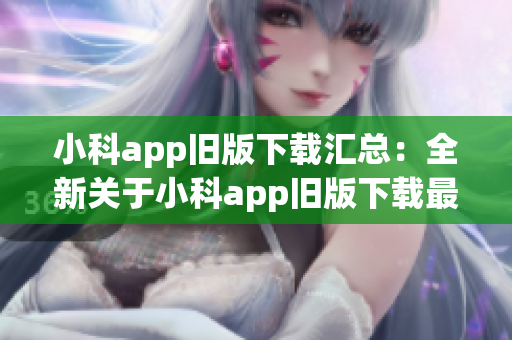 小科app旧版下载汇总：全新关于小科app旧版下载最全攻略