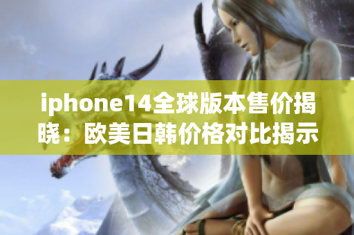 iphone14全球版本售价揭晓：欧美日韩价格对比揭示差异