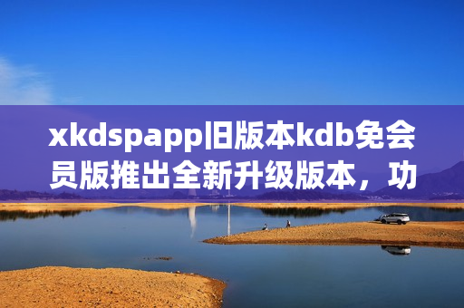 xkdspapp旧版本kdb免会员版推出全新升级版本，功能优化全面提升用户体验