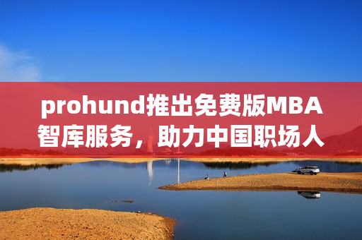 prohund推出免费版MBA智库服务，助力中国职场人士实现职业突破