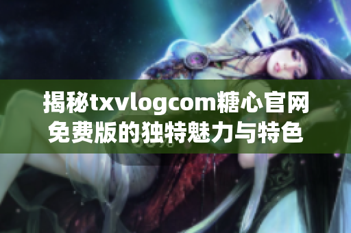 揭秘txvlogcom糖心官网免费版的独特魅力与特色