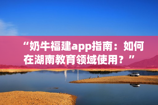 “奶牛福建app指南：如何在湖南教育领域使用？”