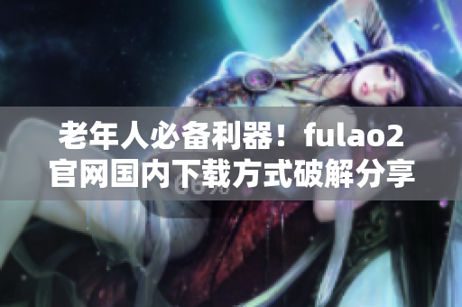 老年人必备利器！fulao2官网国内下载方式破解分享