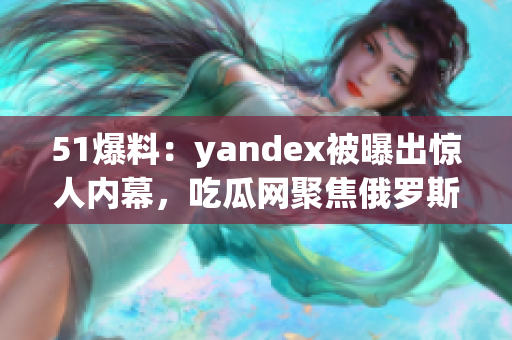 51爆料：yandex被曝出惊人内幕，吃瓜网聚焦俄罗斯科技巨头惊天秘闻