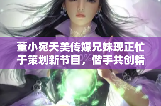 董小宛天美传媒兄妹现正忙于策划新节目，偕手共创精彩未来