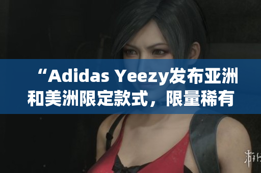 “Adidas Yeezy发布亚洲和美洲限定款式，限量稀有鞋款抢先预览”